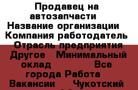 Продавец на автозапчасти › Название организации ­ Компания-работодатель › Отрасль предприятия ­ Другое › Минимальный оклад ­ 30 000 - Все города Работа » Вакансии   . Чукотский АО